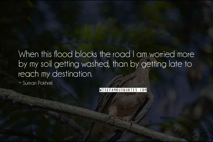 Suman Pokhrel Quotes: When this flood blocks the road I am worried more by my soil getting washed, than by getting late to reach my destination.