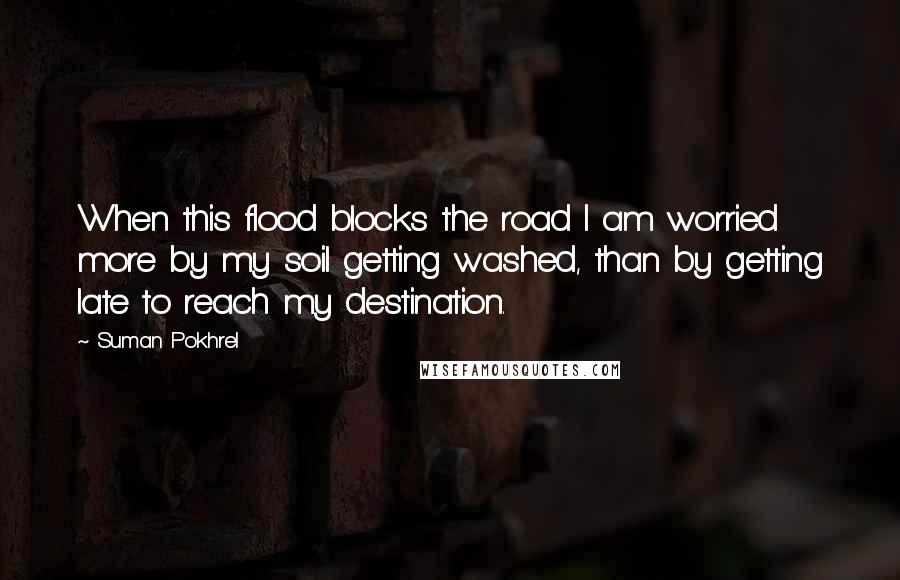 Suman Pokhrel Quotes: When this flood blocks the road I am worried more by my soil getting washed, than by getting late to reach my destination.