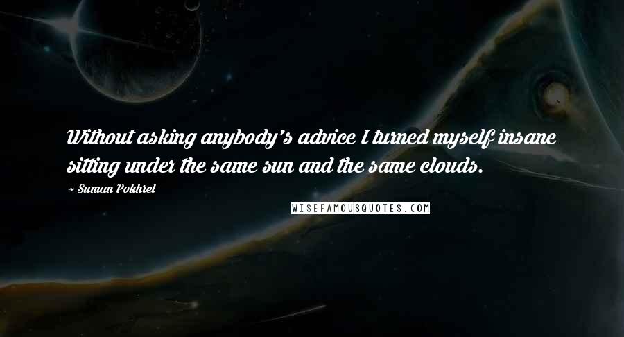 Suman Pokhrel Quotes: Without asking anybody's advice I turned myself insane sitting under the same sun and the same clouds.