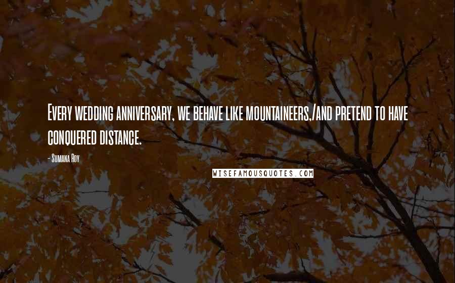 Sumana Roy Quotes: Every wedding anniversary, we behave like mountaineers,/and pretend to have conquered distance.