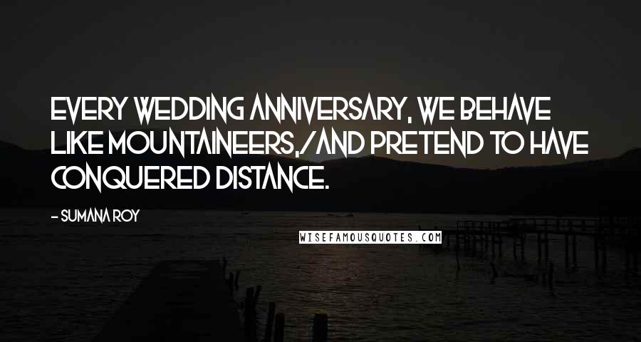 Sumana Roy Quotes: Every wedding anniversary, we behave like mountaineers,/and pretend to have conquered distance.