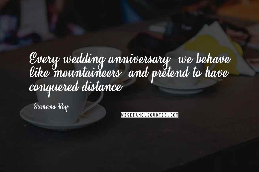 Sumana Roy Quotes: Every wedding anniversary, we behave like mountaineers,/and pretend to have conquered distance.