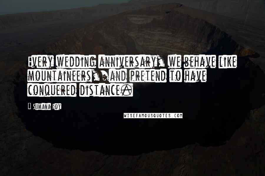 Sumana Roy Quotes: Every wedding anniversary, we behave like mountaineers,/and pretend to have conquered distance.