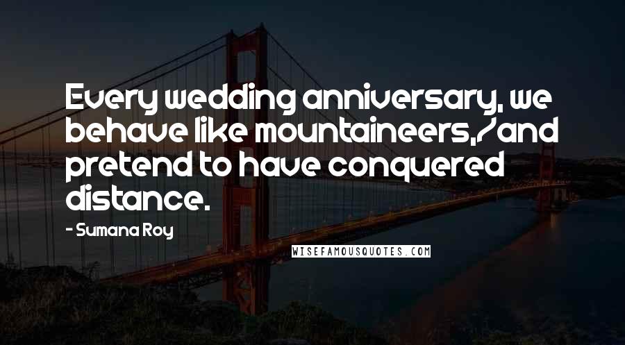 Sumana Roy Quotes: Every wedding anniversary, we behave like mountaineers,/and pretend to have conquered distance.