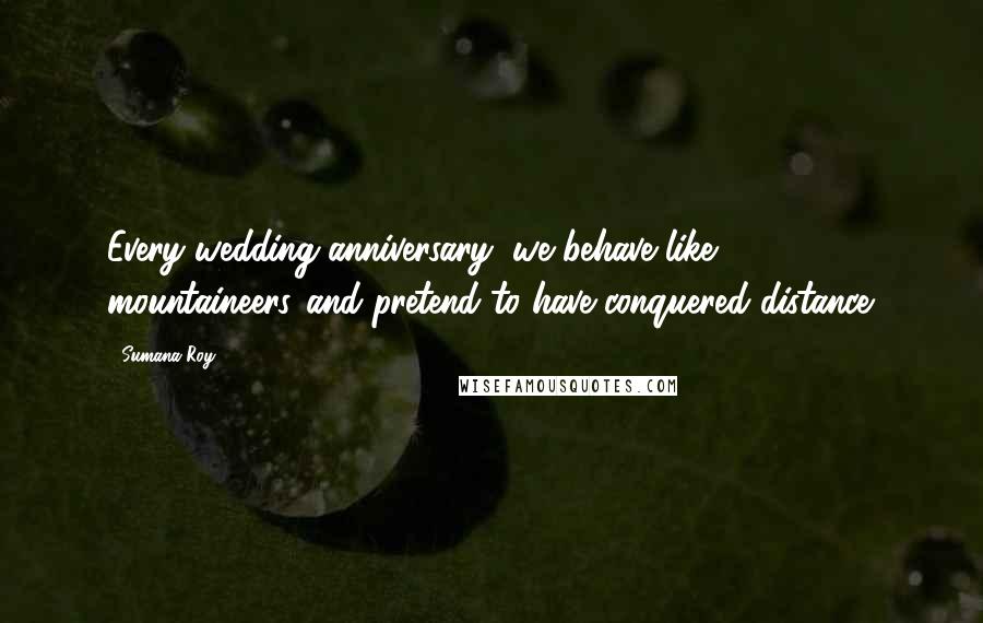 Sumana Roy Quotes: Every wedding anniversary, we behave like mountaineers,/and pretend to have conquered distance.