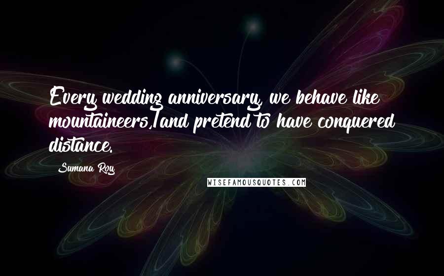 Sumana Roy Quotes: Every wedding anniversary, we behave like mountaineers,/and pretend to have conquered distance.