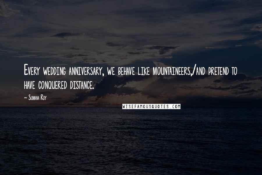 Sumana Roy Quotes: Every wedding anniversary, we behave like mountaineers,/and pretend to have conquered distance.