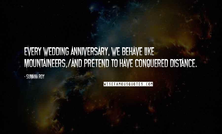 Sumana Roy Quotes: Every wedding anniversary, we behave like mountaineers,/and pretend to have conquered distance.