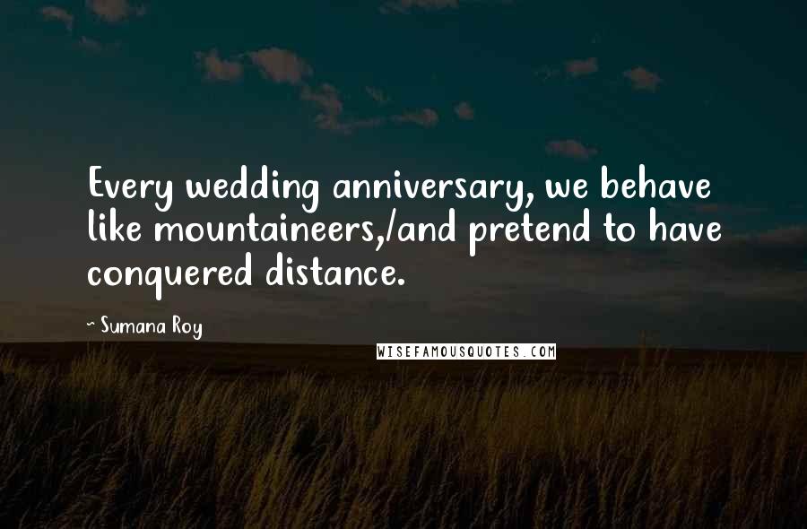 Sumana Roy Quotes: Every wedding anniversary, we behave like mountaineers,/and pretend to have conquered distance.