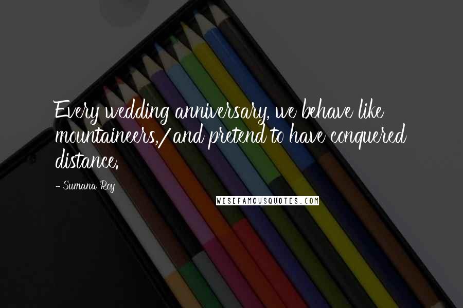 Sumana Roy Quotes: Every wedding anniversary, we behave like mountaineers,/and pretend to have conquered distance.