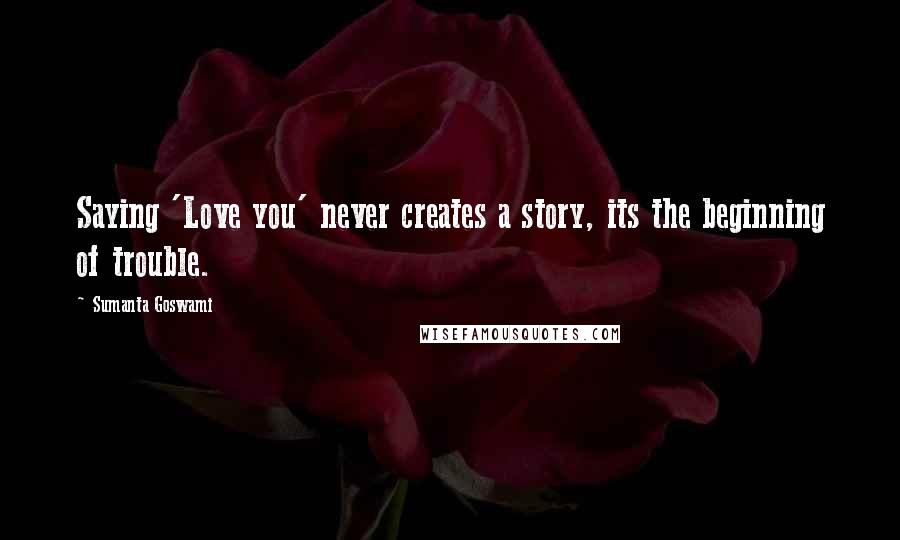 Sumanta Goswami Quotes: Saying 'Love you' never creates a story, its the beginning of trouble.