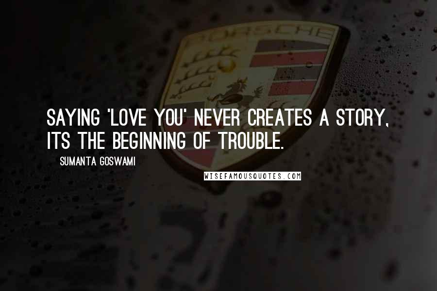 Sumanta Goswami Quotes: Saying 'Love you' never creates a story, its the beginning of trouble.