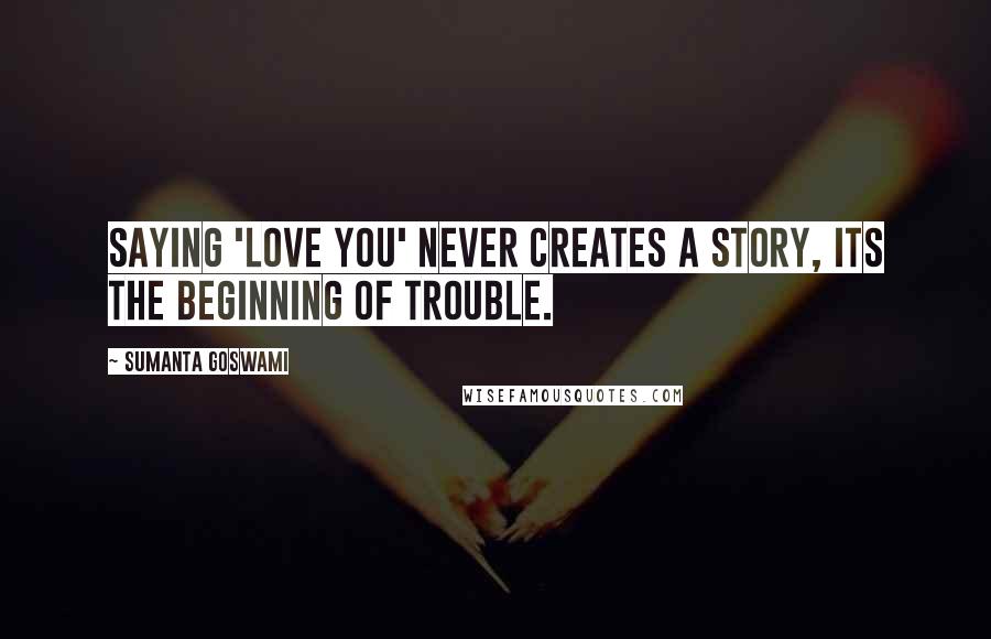 Sumanta Goswami Quotes: Saying 'Love you' never creates a story, its the beginning of trouble.