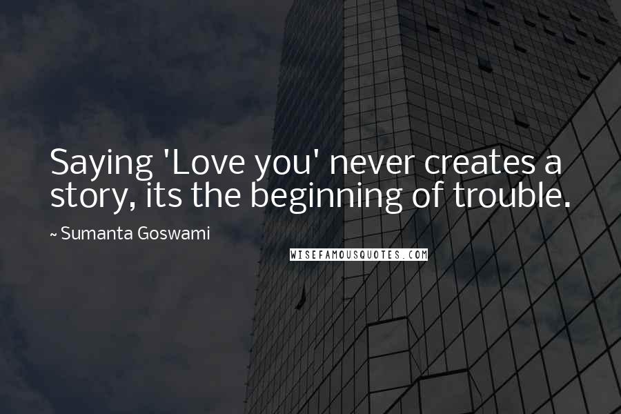 Sumanta Goswami Quotes: Saying 'Love you' never creates a story, its the beginning of trouble.