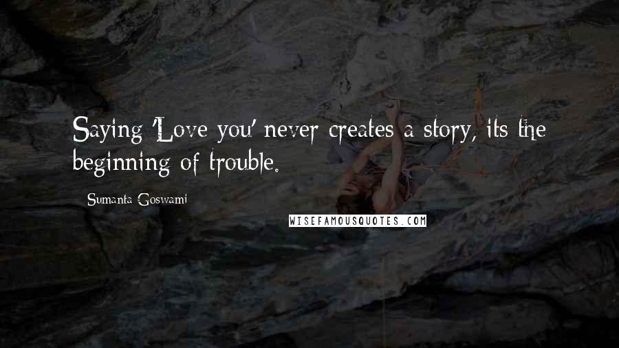 Sumanta Goswami Quotes: Saying 'Love you' never creates a story, its the beginning of trouble.