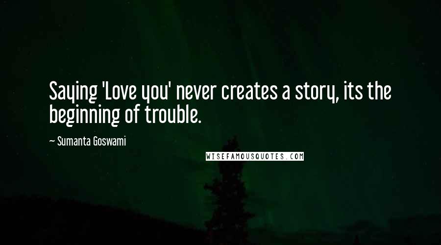 Sumanta Goswami Quotes: Saying 'Love you' never creates a story, its the beginning of trouble.