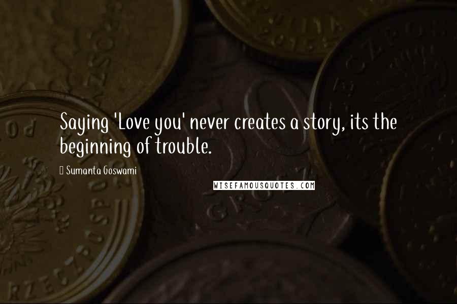 Sumanta Goswami Quotes: Saying 'Love you' never creates a story, its the beginning of trouble.