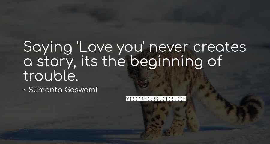 Sumanta Goswami Quotes: Saying 'Love you' never creates a story, its the beginning of trouble.