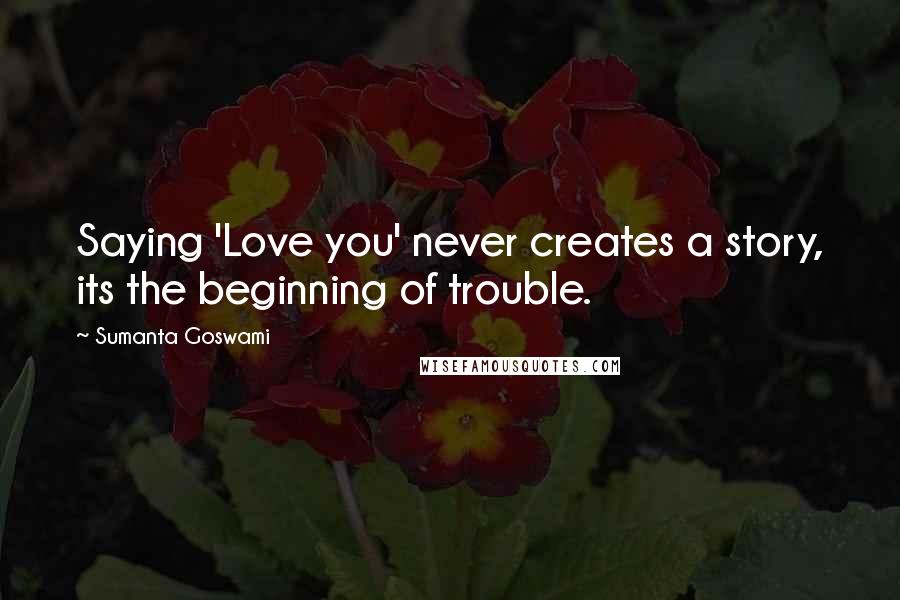 Sumanta Goswami Quotes: Saying 'Love you' never creates a story, its the beginning of trouble.