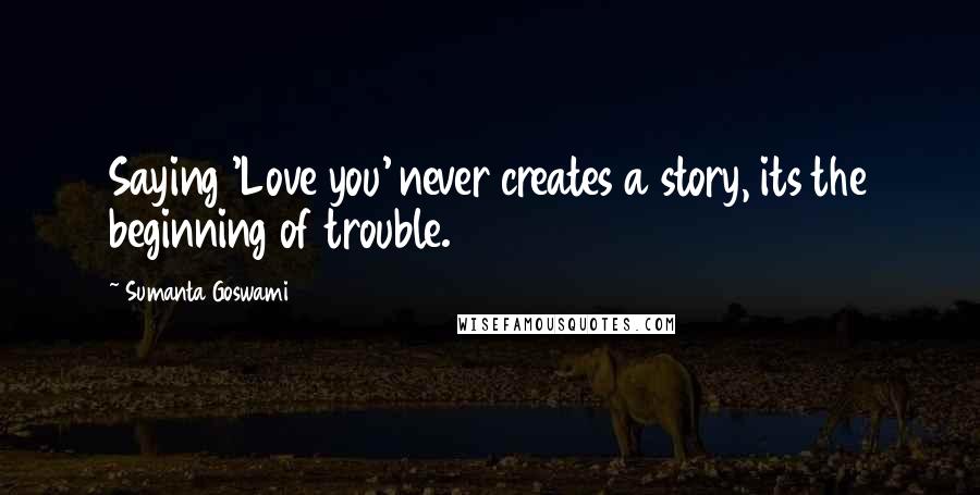 Sumanta Goswami Quotes: Saying 'Love you' never creates a story, its the beginning of trouble.