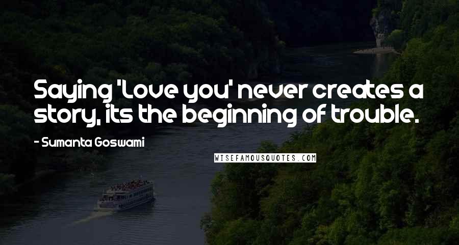 Sumanta Goswami Quotes: Saying 'Love you' never creates a story, its the beginning of trouble.