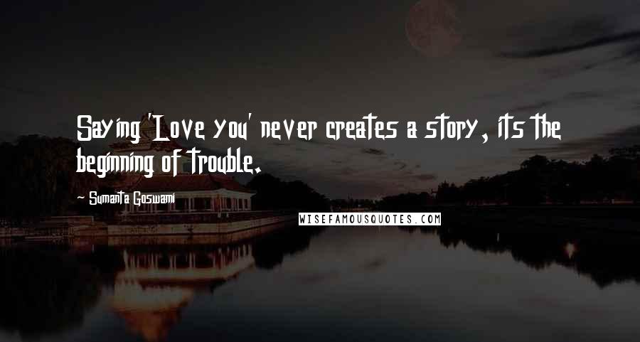 Sumanta Goswami Quotes: Saying 'Love you' never creates a story, its the beginning of trouble.