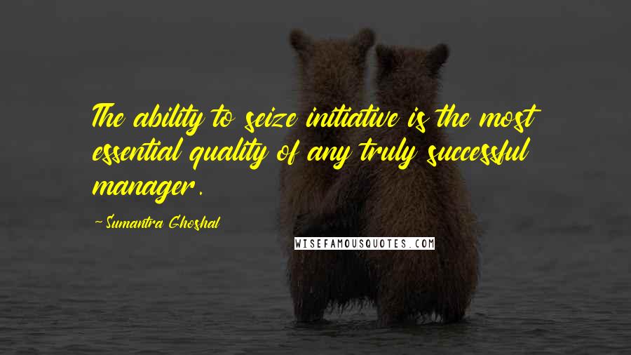 Sumantra Ghoshal Quotes: The ability to seize initiative is the most essential quality of any truly successful manager.