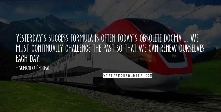 Sumantra Ghoshal Quotes: Yesterday's success formula is often today's obsolete dogma ... We must continually challenge the past so that we can renew ourselves each day.