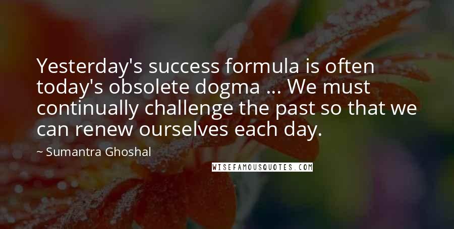 Sumantra Ghoshal Quotes: Yesterday's success formula is often today's obsolete dogma ... We must continually challenge the past so that we can renew ourselves each day.