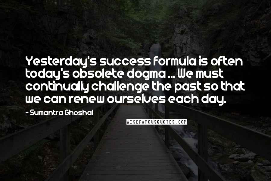 Sumantra Ghoshal Quotes: Yesterday's success formula is often today's obsolete dogma ... We must continually challenge the past so that we can renew ourselves each day.