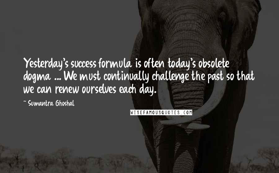 Sumantra Ghoshal Quotes: Yesterday's success formula is often today's obsolete dogma ... We must continually challenge the past so that we can renew ourselves each day.