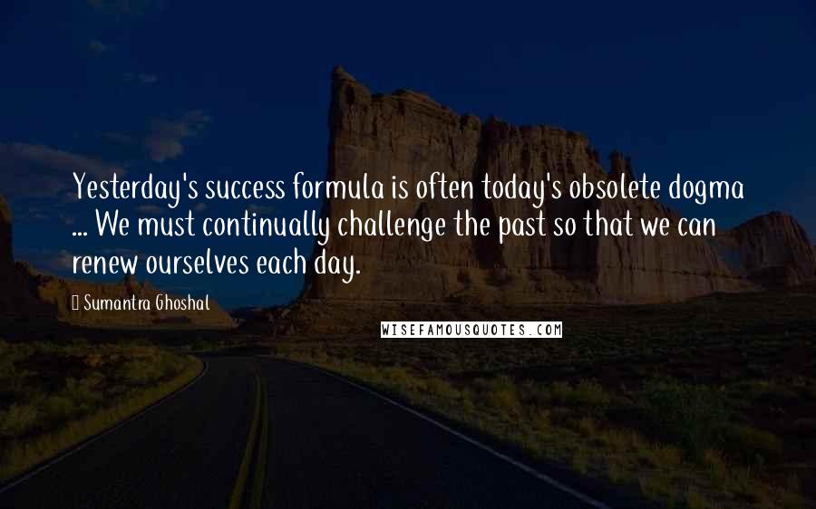 Sumantra Ghoshal Quotes: Yesterday's success formula is often today's obsolete dogma ... We must continually challenge the past so that we can renew ourselves each day.