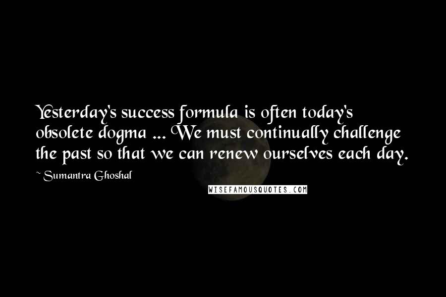 Sumantra Ghoshal Quotes: Yesterday's success formula is often today's obsolete dogma ... We must continually challenge the past so that we can renew ourselves each day.