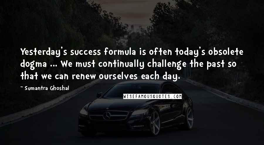 Sumantra Ghoshal Quotes: Yesterday's success formula is often today's obsolete dogma ... We must continually challenge the past so that we can renew ourselves each day.