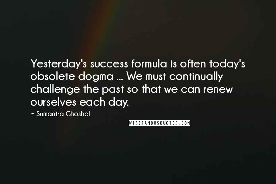 Sumantra Ghoshal Quotes: Yesterday's success formula is often today's obsolete dogma ... We must continually challenge the past so that we can renew ourselves each day.