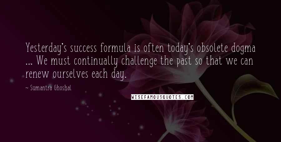 Sumantra Ghoshal Quotes: Yesterday's success formula is often today's obsolete dogma ... We must continually challenge the past so that we can renew ourselves each day.