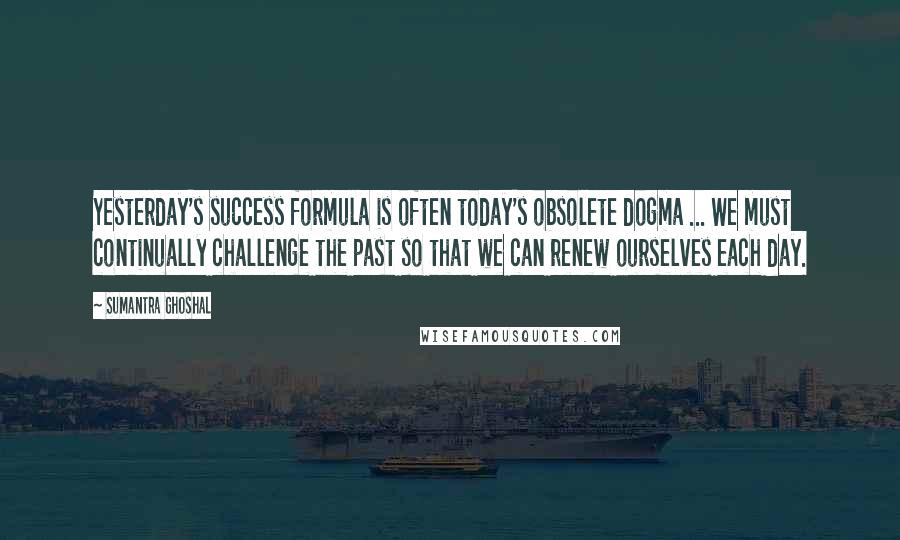 Sumantra Ghoshal Quotes: Yesterday's success formula is often today's obsolete dogma ... We must continually challenge the past so that we can renew ourselves each day.