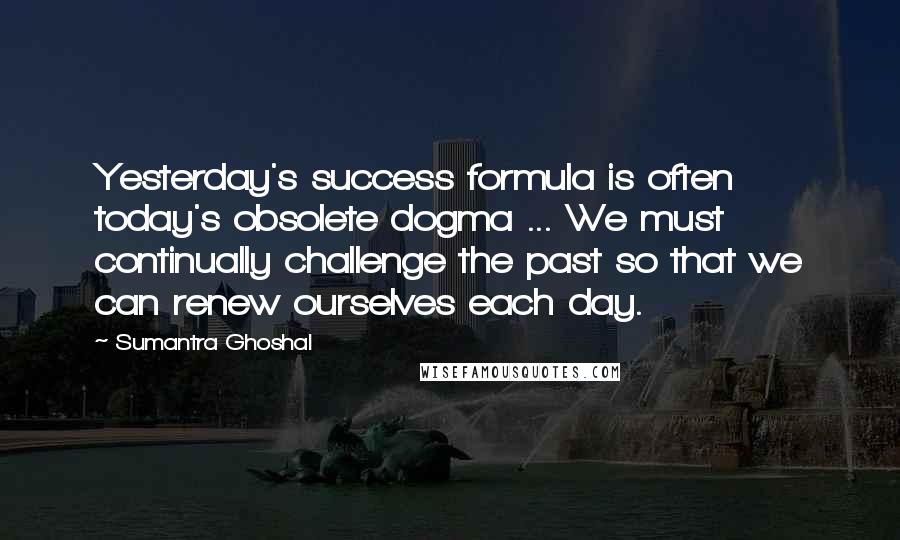 Sumantra Ghoshal Quotes: Yesterday's success formula is often today's obsolete dogma ... We must continually challenge the past so that we can renew ourselves each day.