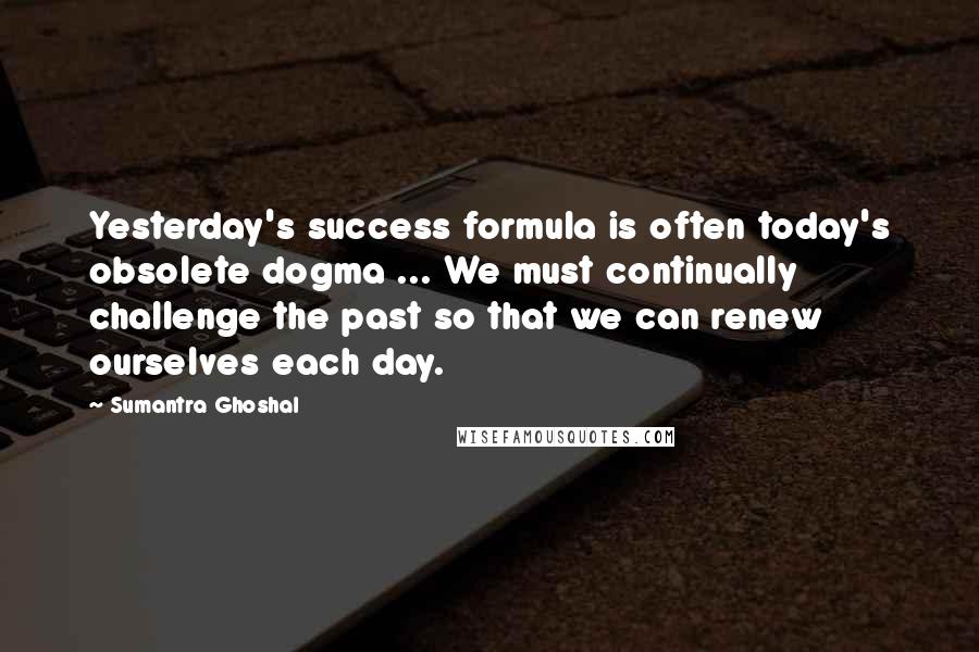 Sumantra Ghoshal Quotes: Yesterday's success formula is often today's obsolete dogma ... We must continually challenge the past so that we can renew ourselves each day.