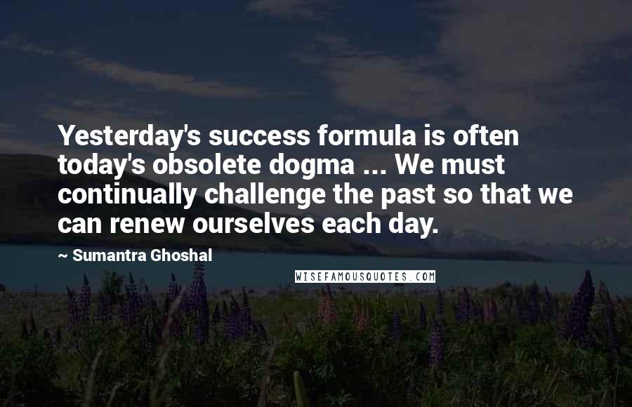 Sumantra Ghoshal Quotes: Yesterday's success formula is often today's obsolete dogma ... We must continually challenge the past so that we can renew ourselves each day.