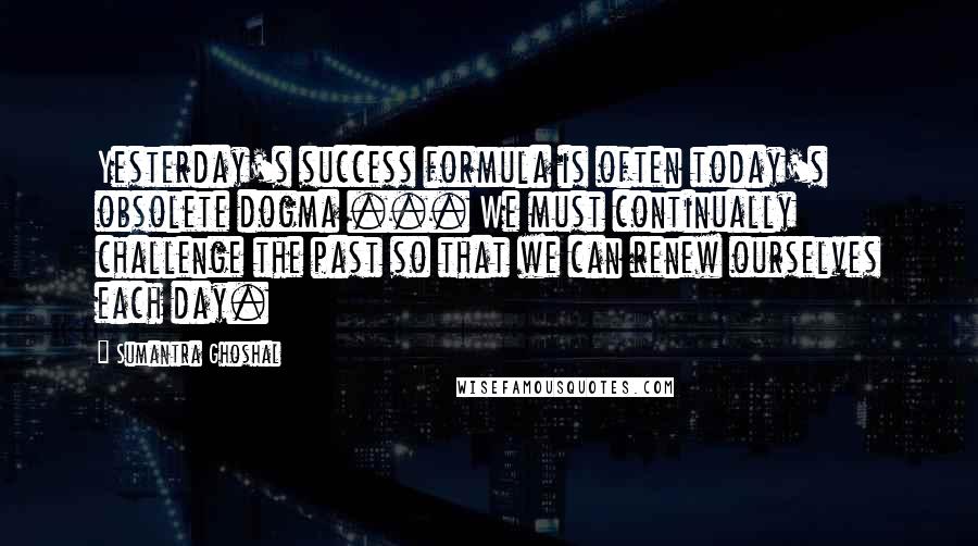 Sumantra Ghoshal Quotes: Yesterday's success formula is often today's obsolete dogma ... We must continually challenge the past so that we can renew ourselves each day.