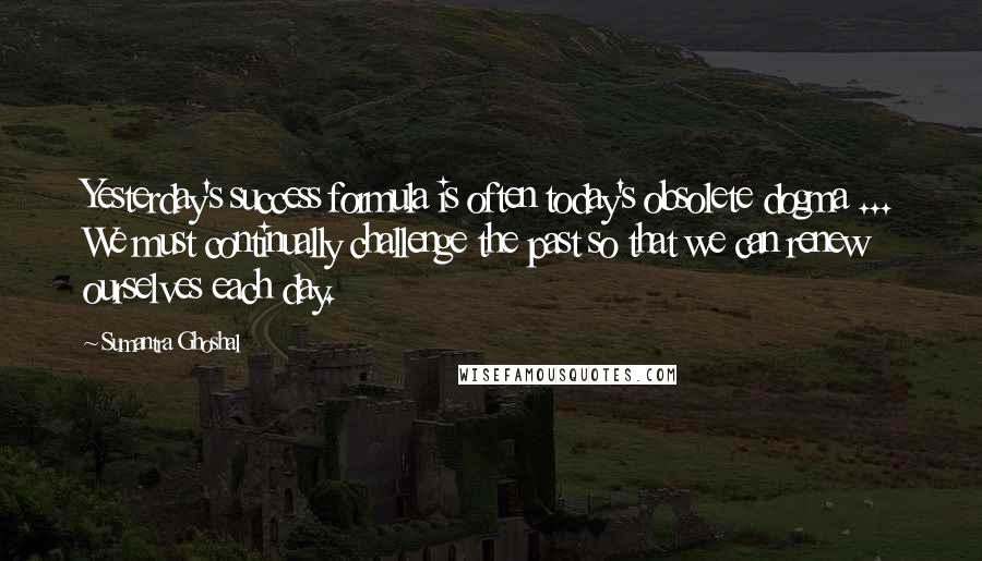 Sumantra Ghoshal Quotes: Yesterday's success formula is often today's obsolete dogma ... We must continually challenge the past so that we can renew ourselves each day.