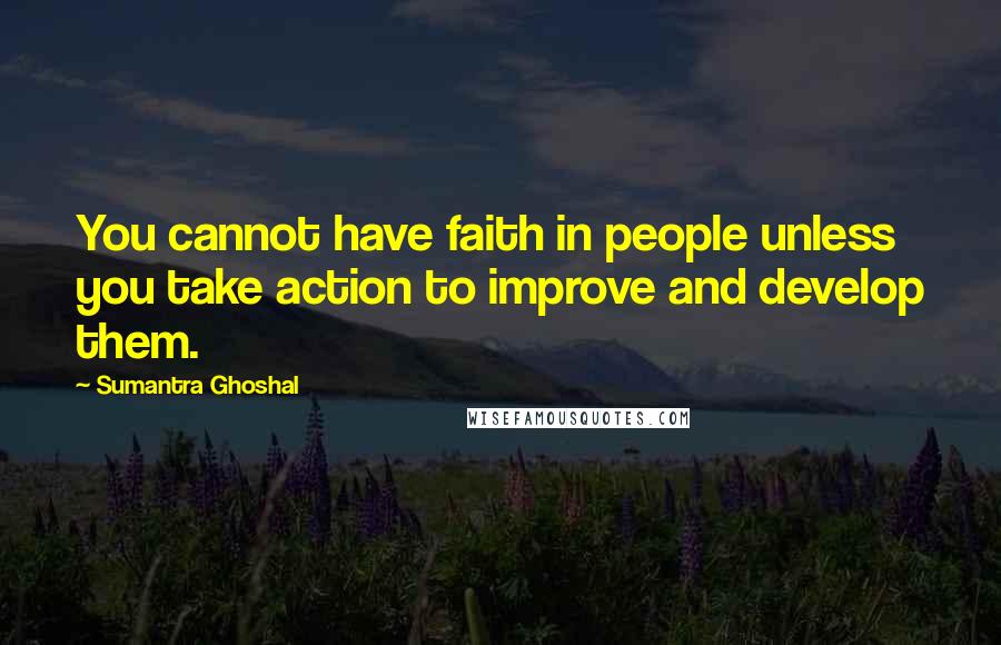 Sumantra Ghoshal Quotes: You cannot have faith in people unless you take action to improve and develop them.