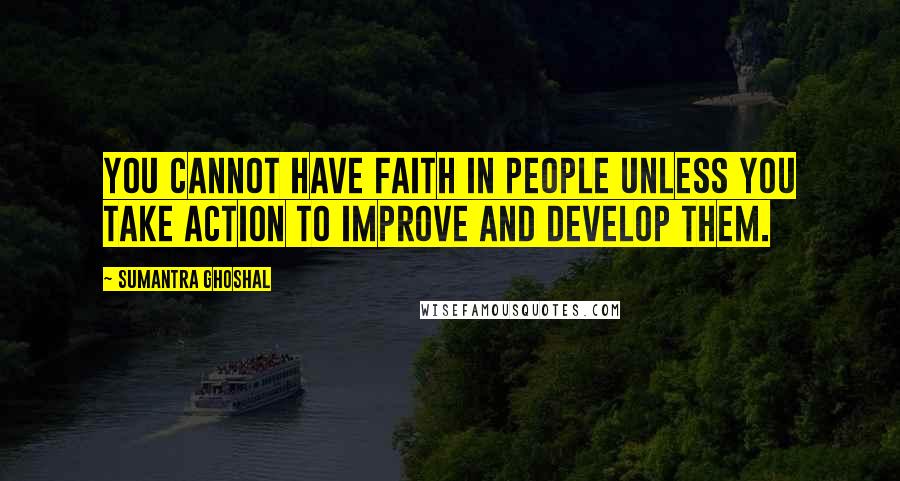 Sumantra Ghoshal Quotes: You cannot have faith in people unless you take action to improve and develop them.