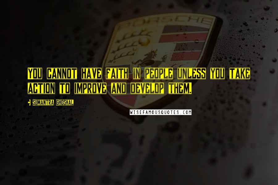 Sumantra Ghoshal Quotes: You cannot have faith in people unless you take action to improve and develop them.