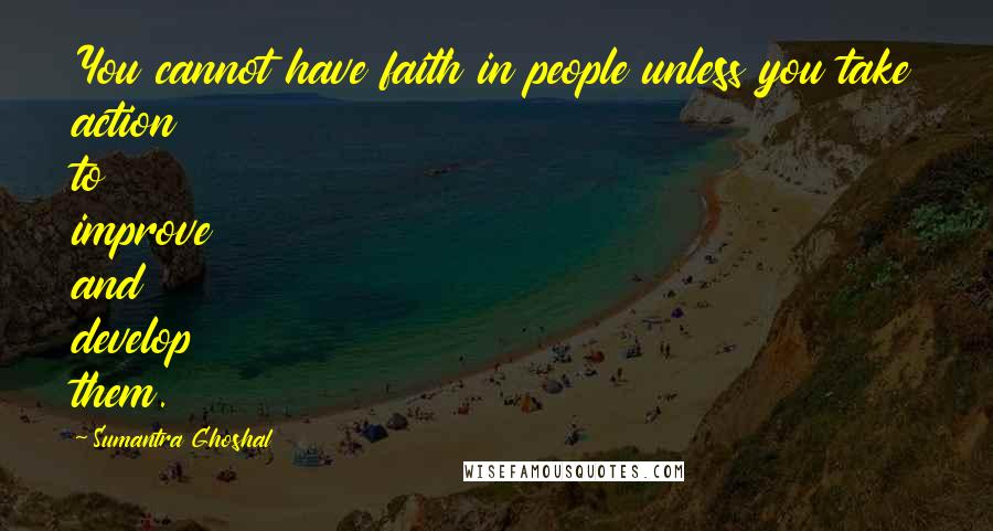 Sumantra Ghoshal Quotes: You cannot have faith in people unless you take action to improve and develop them.