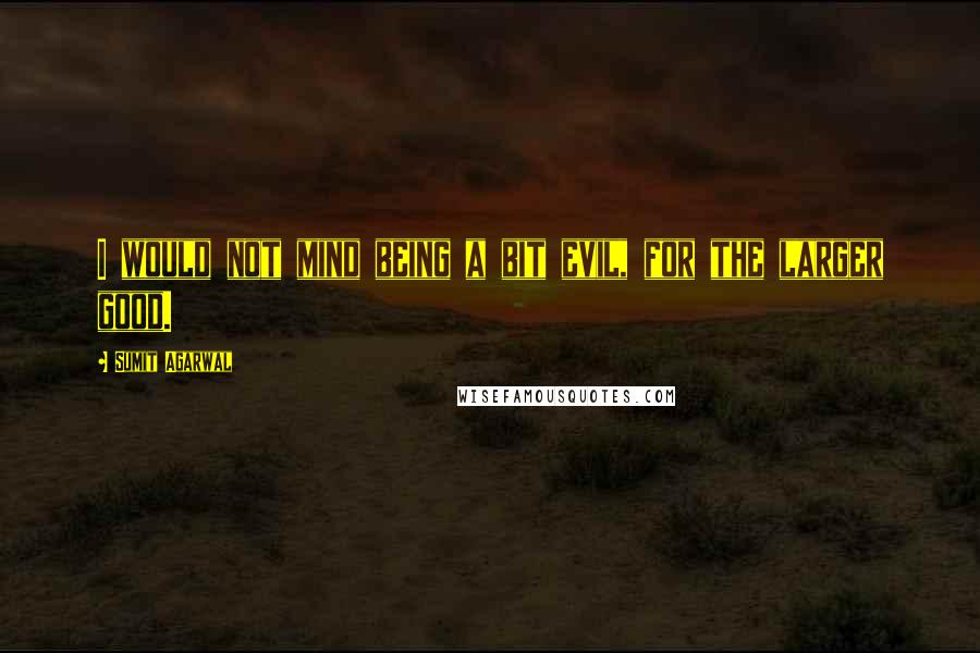 Sumit Agarwal Quotes: I would not mind being a bit evil, for the larger good.