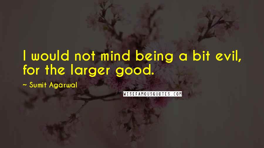 Sumit Agarwal Quotes: I would not mind being a bit evil, for the larger good.