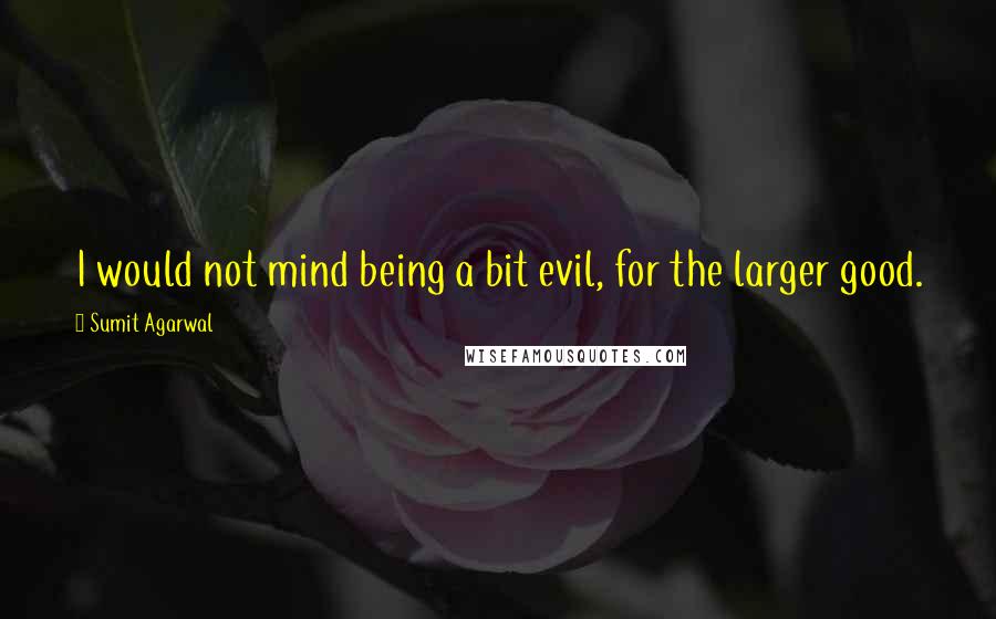 Sumit Agarwal Quotes: I would not mind being a bit evil, for the larger good.
