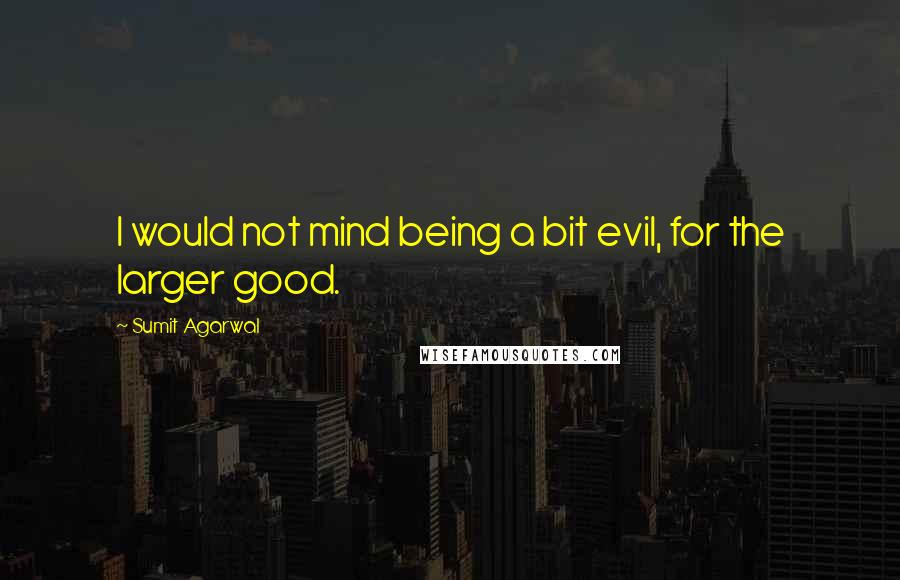 Sumit Agarwal Quotes: I would not mind being a bit evil, for the larger good.
